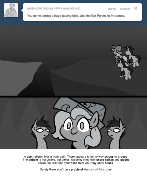 A giant chasm blocks your path. There appears to be no way across or around.
The bottom is not visible, but almost certainly lined with sharp spikes and jagged rocks that will rend your flesh from your tiny pony bones.
Surely there won’t be a...