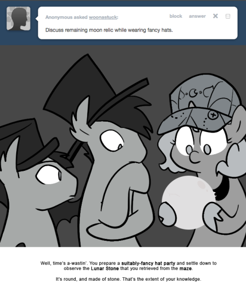 > Discuss remaining moon relic while wearing fancy hats.
Well, time&rsquo;s a-wastin&rsquo;. You prepare a suitably-fancy hat party and settle down to observe the Lunar Stone that you retrieved from the maze.
It&rsquo;s round, and made of stone. That&rsquo;s the extent of...