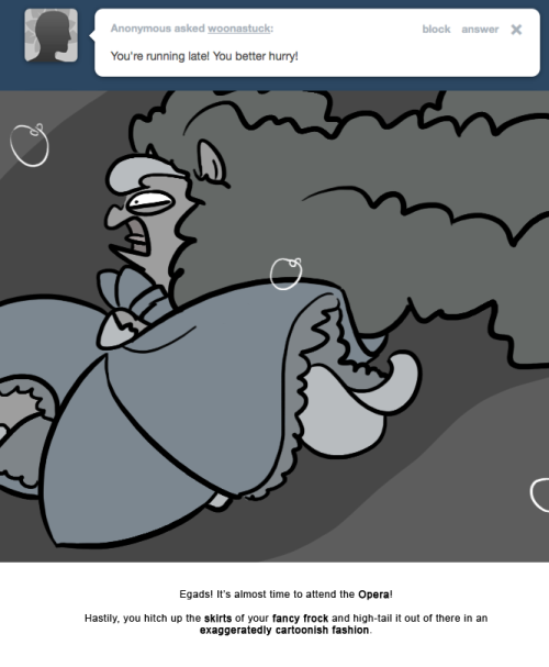 Egads! It&rsquo;s almost time to attend the Opera!
Hastily, you hitch up the skirts of your fancy frock and high-tail it out of there in an exaggeratedly cartoonish fashion.