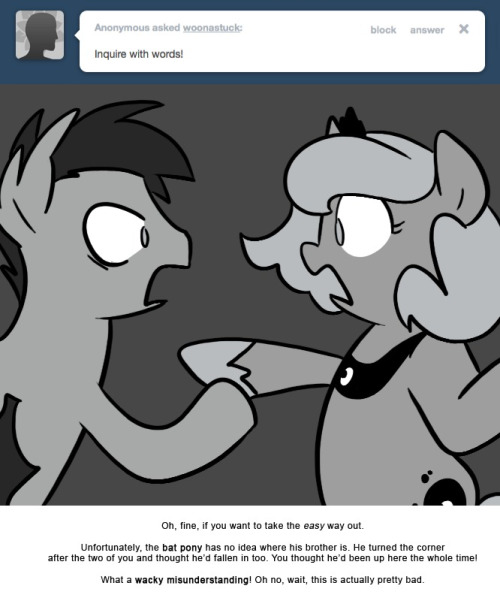 > Inquire with words!
Oh, fine, if you want to take the easy way out.
Unfortunately, the bat pony has no idea where his brother is. He turned the corner after the two of you and thought he&rsquo;d fallen in too. You thought he&rsquo;d been up here the whole...