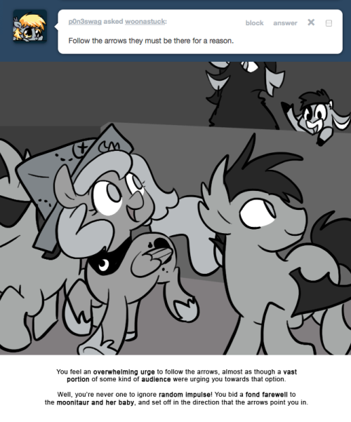 > Follow the arrows they must be there for a reason.
You feel an overwhelming urge to follow the arrows, almost as though a vast portion of some kind of audience were urging you towards that option.
Well, you&rsquo;re never one to ignore random impulse!...