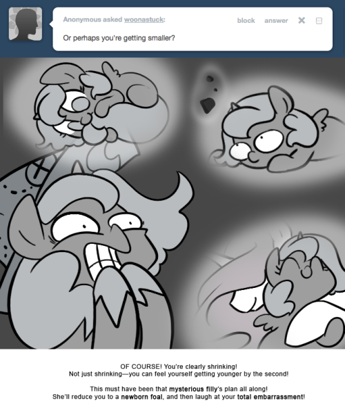 > Or perhaps you&rsquo;re getting smaller?
OF COURSE! You&rsquo;re clearly shrinking! Not just shrinking&mdash;you can feel yourself getting younger by the second!
This must have been that mysterious filly&rsquo;s plan all along! She&rsquo;ll reduce you to a newborn foal, and...