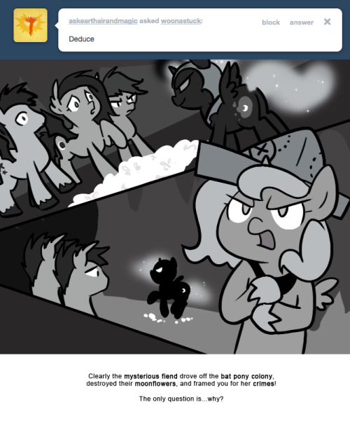 Clearly the mysterious fiend drove off the bat pony colony,
destroyed their moonflowers, and framed you for her crimes!
The only question is&hellip;why?