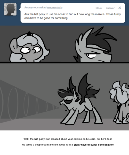 > Ask the bat pony to use his sonar to find out how long the maze is. Those funny ears have to be good for something.
Well, the bat pony isn&rsquo;t pleased about your opinion on his ears, but he&rsquo;ll do it.
He takes a deep breath and lets loose with a giant...