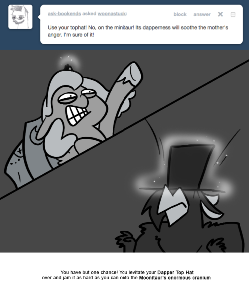 > Use your tophat! No, on the minitaur! Its dapperness will soothe the mother&rsquo;s anger. I&rsquo;m sure of it!
You have but one chance! You levitate your Dapper Top Hat over and jam it as hard as you can onto the Moonitaur&rsquo;s enormous cranium.