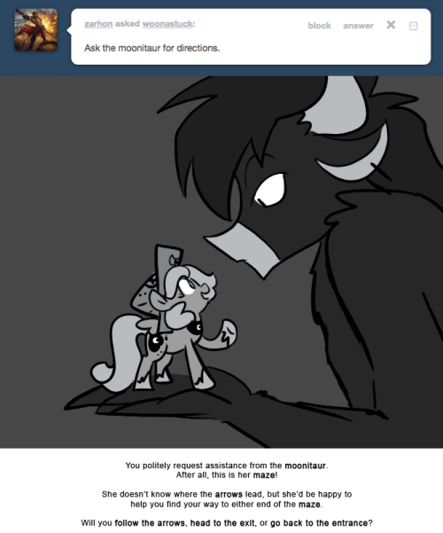 > Ask the moonitaur for directions.
You politely request assistance from the moonitaur.
After all, this is her maze!
She doesn&rsquo;t know where the arrows lead, but she&rsquo;d be happy to help you find your way to either end of the maze.
Will you follow the...