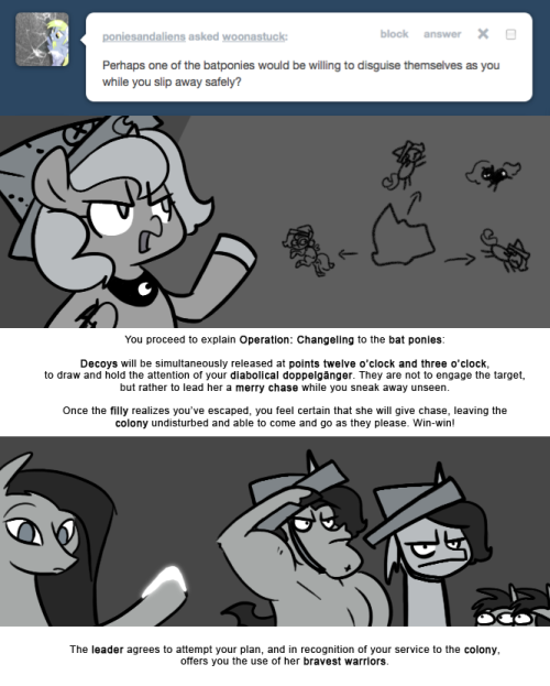 > Perhaps one of the batponies would be willing to disguise themselves as you while you slip away safely?
You proceed to explain Operation: Changeling to the bat ponies:
Decoys will be simultaneously released at points twelve o&rsquo;clock and three...