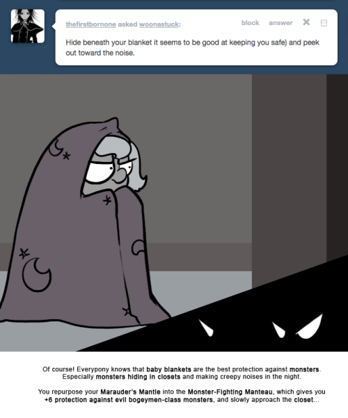 > Hide beneath your blanket it seems to be good at keeping you safe) and peek out toward the noise.
Of course! Everypony knows that baby blankets are the best protection against monsters.
Especially monsters hiding in closets and making creepy noises...