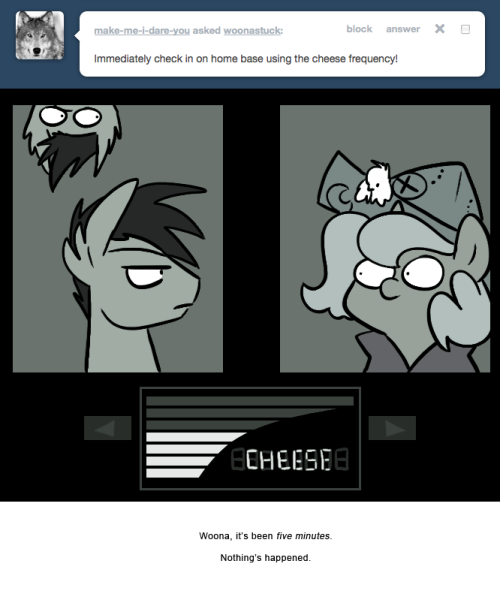 > Immediately check in on home base using the cheese frequency!
Woona, it&rsquo;s been five minutes.
Nothing&rsquo;s happened.