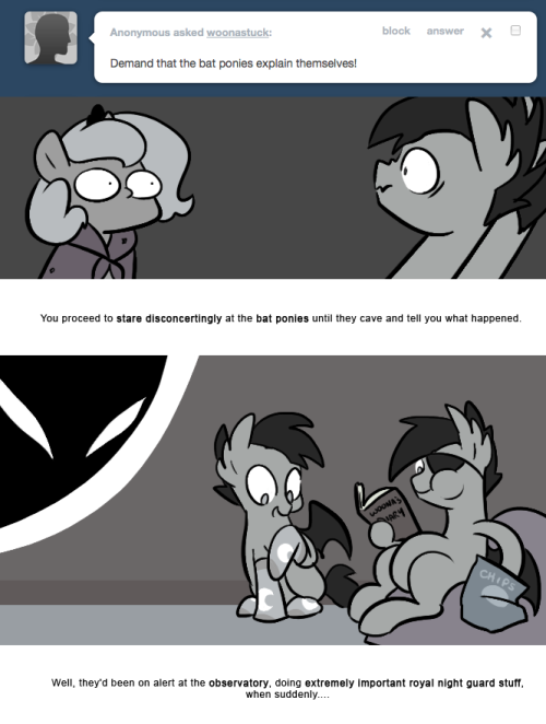 > Demand that the bat ponies explain themselves!
You proceed to stare disconcertingly at the bat ponies until they cave and tell you what happened.
Well, they&rsquo;d been on alert at the observatory, doing extremely important royal night guard stuff, when...