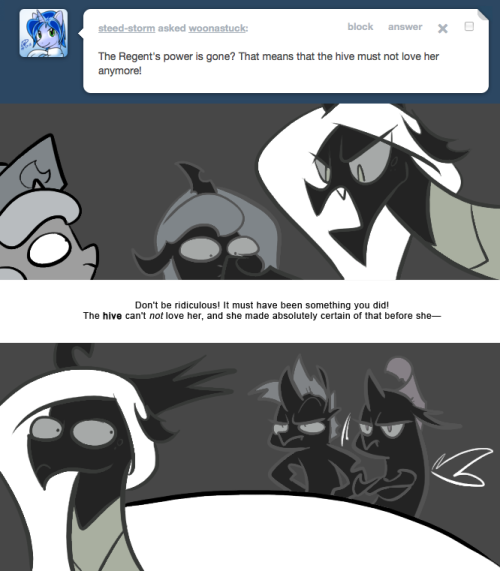 > The Regent&rsquo;s power is gone? That means that the hive must not love her anymore!
Don&rsquo;t be ridiculous! It must have been something you did! The hive can&rsquo;t not love her, and she made absolutely certain of that before she&mdash;