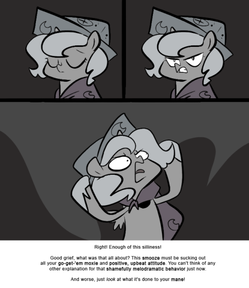 Right! Enough of this silliness!
Good grief, what was that all about? This smooze must be sucking out all your go-get-&lsquo;em moxie and positive, upbeat attitude. You can&rsquo;t think of any other explanation for that shamefully melodramatic behavior just...