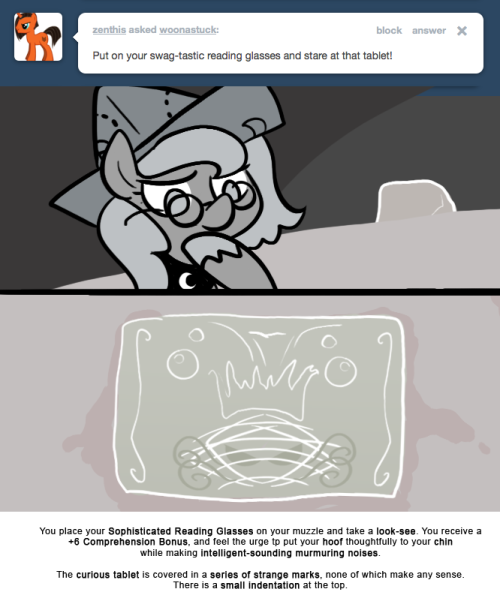 You place your Sophisticated Reading Glasses on your muzzle and take a look-see. You receive a +6 Comprehension Bonus, and feel the urge to put your hoof thoughtfully to your chin while making intelligent-sounding murmuring noises.
The curious tablet...