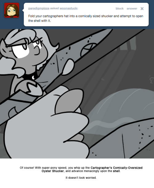 Of course! With super-pony speed, you whip up the Cartographer’s Comically-Oversized Oyster Shucker, and advance menacingly upon the shell.
It doesn’t look worried.