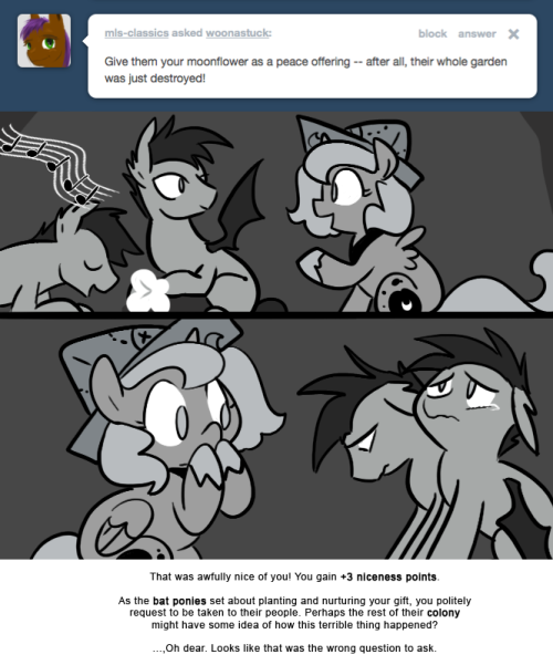 That was awfully nice of you! You gain +3 niceness points.
As the bat ponies set about planting and nurturing your gift, you politely request to be taken to their people. Perhaps the rest of their colony might have some idea of how this terrible...