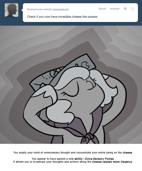 > Check if you now have incredible cheese like powers.
You empty your mind of unnecessary thought and concentrate your entire being on the cheese.
You appear to have gained a new ability&mdash;Extra-Sensory Ponies.
It allows you to broadcast your thoughts...