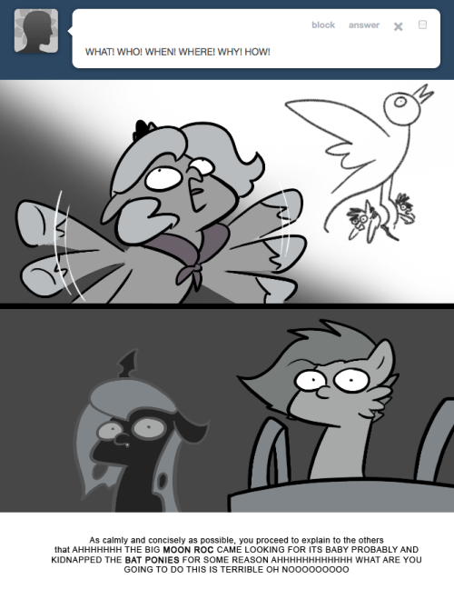 > WHAT! WHO! WHEN! WHERE! WHY! HOW!
As calmly and concisely as possible, you proceed to explain to the others that AHHHHHHH THE BIG MOON ROC CAME LOOKING FOR ITS BABY PROBABLY AND KIDNAPPED THE BAT PONIES FOR SOME REASON AHHHHHHHHHHHH WHAT ARE YOU...
