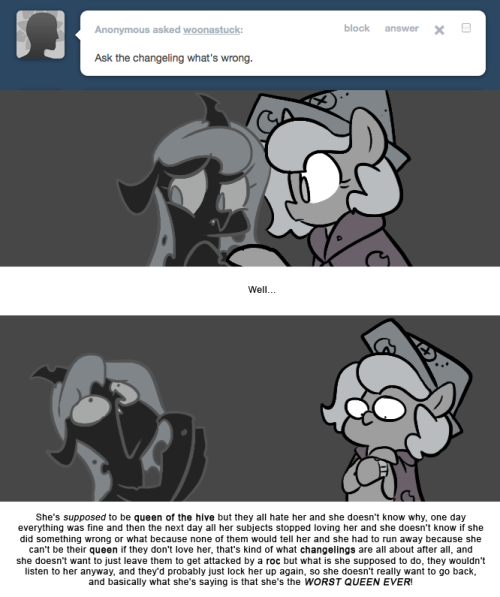 > Ask the changeling what’s wrong.
Well…
She’s supposed to be queen of the hive but they all hate her and she doesn’t know why, one day everything was fine and then the next day all her subjects stopped loving her and she doesn’t know if she did...
