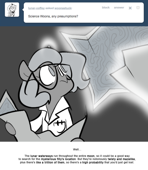 > Science Woona, and presumptions?
Well…
The lunar waterways run throughout the entire moon, so it could be a good way to search for the mysterious filly’s location. But they’re notoriously twisty and mazelike, plus there’s like a trillion of them,...