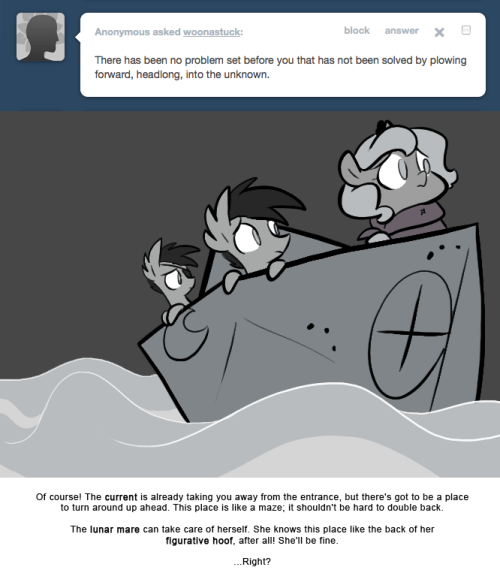 > There has been no problem set before you that has not been solved by plowing forward, headlong, into the unknown.
Of course! The current is already taking you away from the entrance, but there&rsquo;s got to be a place to turn around up ahead. This place...