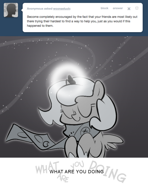 > Become completely encouraged by the fact that your friends are most likely out there trying their hardest to find a way to help you, just as you would if this happened to them.
WHAT ARE YOU DOING